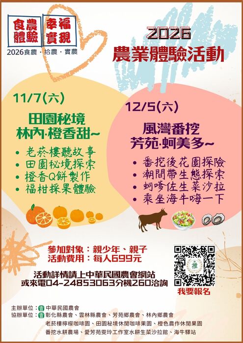 中華民國農會辦理「2026下半年度食農體驗，幸福實現」親子農業體驗活動，透過農場導覽、農事體驗、在地美食及生態探索，帶領親子認識農業與飲食的關聯，歡迎符合資格者踴躍報名！田園秘境・林內橙香甜	115年11月7日（六）	雲林縣林內鄉	農場導覽、芋香阿拜DIY、撿鴨蛋、洗愛玉、柑橘採果體驗。風灣番挖・芳苑蚵美多	115年12月5日（六）	彰化縣芳苑鄉	水耕農場導覽、在地文化巡禮、潮間帶生態探索、搭乘海牛車及挖蛤蜊體驗。
