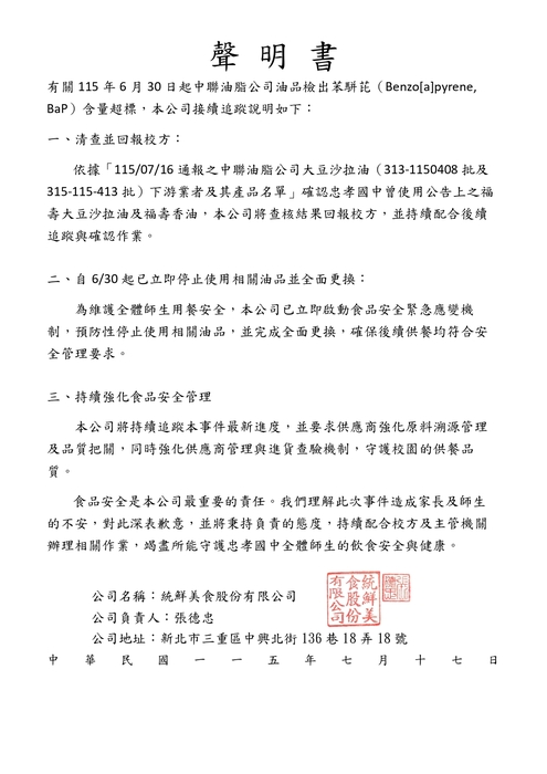 聲明書 有關115年6月30日起中聯油脂公司油品檢出苯駢芘（Benzo[a]pyrene, BaP ）含量超標，本公司接續追蹤說明如下： 一、清查並回報校方依據「115.07.16 通報之中聯油脂公司大豆沙拉油（ 3131150408 批及315115413 批 ）下游業者及其產品名單 」確認忠孝國中曾使用公告上之福壽大豆沙拉油及福壽香油本公司將查核結果回報校方並持續配合後續追蹤與確認作業。 二、自6/30起已立即停止使用相關油品並全面更換為維護全體師生用餐安全，本公司已立即啟動食品安全緊急應變機制，預防性停止使用相關油品，並完成全面更換，確保後續供餐均符合安全管理要求。 三、持續強化食品安全管理本公司將持續追蹤本事件最新進度，並要求供應商強化原料溯源管理及品質把關，同時強化供應商管理與進貨查驗機制，守護校園的供餐品質 。 食品安全是本公司最重要的責任。我們理解此次事件造成家長及師生的不安，對此深表歉意，並將秉持負責的態度，持續配合校方及主管機關辦理相關作業，竭盡所能守護忠孝國中全體師生的飲食安全與健康 。 公司名稱： 統鮮美食股份有限公司，公司負責人：張德忠 ，公司地址：新北市三重區中興北街136巷18弄18號 ，中華民國一一五年七月十七日