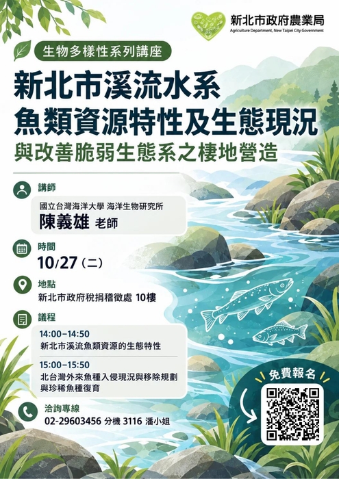 溪流生態講座報名表  新北市 溪流水系魚類資源特性及生態現況與改善脆弱生態系之棲息地營造 【講師】國立臺灣海洋大學海洋生物研究所陳義雄老師 【時間】115 年10 月27 日星期二下午2時至4 【議程】 1400-1450 新北市溪流魚類資源的生態特性 1500-1550 北台灣外來魚種入侵現狀與移除規劃與稀有魚種恢復 1550-1600 交流討論 【地點】新北市政府稅務稽徵處10樓訓練教室(新北市板橋區中山路一段143號10樓) 【費用】免費 【主辦單位】新北市政府農業局 【協辦單位】新北市政府稅務稽徵處 【洽詢專線】02-29603456 分機3116 潘小姐