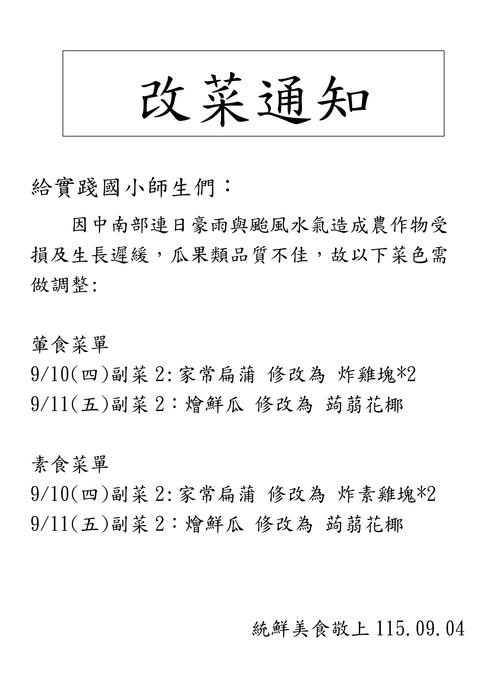 因中南部連日豪雨與颱風水氣造成農作物受損及生長遲緩，瓜果類品質不佳，故這週會有以下菜色需做調整:     葷食菜單 9/10(四)副菜2: 家常扁蒲 修改為 炸雞塊*2 9/11(五)副菜2：燴鮮瓜 修改為 蒟蒻花椰  素食菜單 9/10(四)副菜2: 家常扁蒲 修改為 炸素雞塊*2 9/11(五)副菜2：燴鮮瓜 修改為 蒟蒻花椰