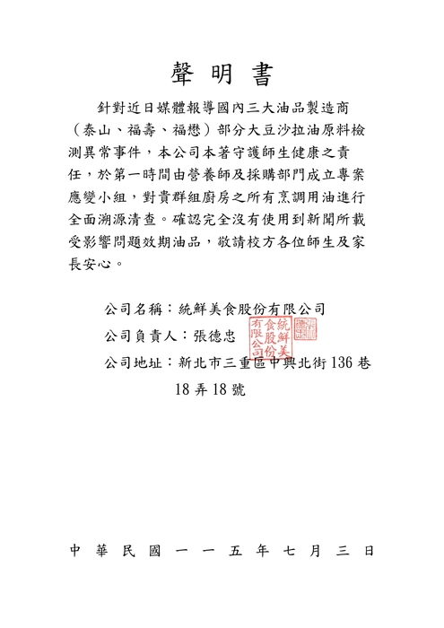 聲 明 書 針對近日媒體報導國內三大油品製造商（泰山、福壽、福懋）部分大豆沙拉油原料檢 測異常事件，本公司本著守護師生健康之責任，於第一時間由營養師及採購部門成立專案應變小組，對貴群組廚房之所有烹調用油進行全面溯源清查。確認完全沒有使用到新聞所載受影響問題效期油品，敬請校方各位師生及家長安心。 公司名稱：統鮮美食股份有限公司