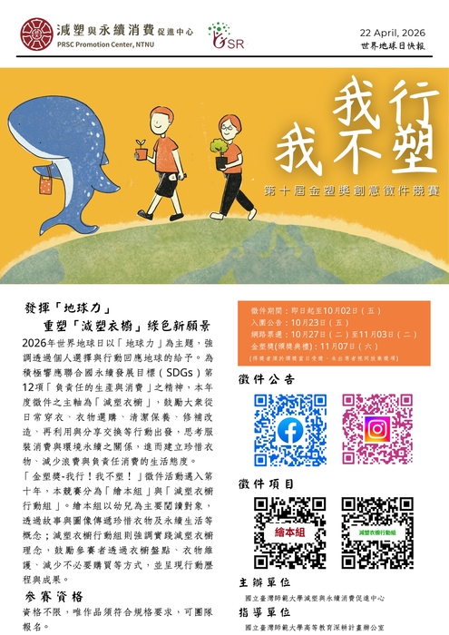 減塑與永續消費促進中心；世界地球日快報   我行我不塑！  第十屆金塑獎創意徵件競賽，   發揮「地球力」：   重塑「減塑衣櫥」綠色新願景 2026年世界地球日以「地球力」為主題,強 調透過個人選擇與行動回應地球的給予。為 積極響應聯合國永續發展目標(SDGs)第 12項「負責任的生產與消費」之精神,本年 度徵件之主軸為「減塑衣櫥」,鼓勵大眾從 日常穿衣、衣物選購、清潔保養、修補改 造、再利用與分享交換等行動出發,思考服 裝消費與環境永續之關係,進而建立珍惜衣 物、減少浪費與負責任消費的生活態度。 「金塑獎-我行!我不塑!」徵件活動邁入第 十年,本競賽分為「繪本組」與「減塑衣櫥 行動組」。繪本組以幼兒為主要閱讀對象, 透過故事與圖像傳遞珍惜衣物及永續生活等 概念;減塑衣櫥行動組則強調實踐減塑衣櫥 理念,鼓勵參賽者透過衣櫥盤點、衣物維 護、減少不必要購買等方式,並呈現行動歷 程與成果。   參賽資格：資格不限,唯作品須符合規格要求,可團隊 報名。   徵件期間:即日起至10月02日(五) 入圍公告:10月23日(五)   網路票選:10月27日(二)至11月03日(二) 金塑獎(頒獎典禮):11月07日(六) (得獎者須於頒獎當日受獎,未出席者視同放棄獎項)   主辦單位 ：國立臺灣師範大學減塑與永續消費促進中心；指導單位：國立臺灣師範大學高等教育深耕計畫辦公室